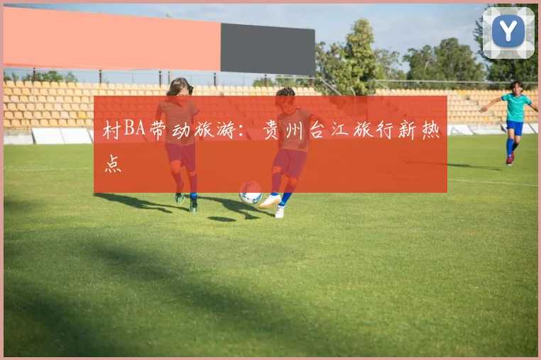 村BA带动旅游:贵州台江旅行新热点