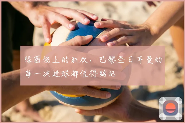 绿茵场上的狂欢,巴黎圣日耳曼的每一次进球都值得铭记